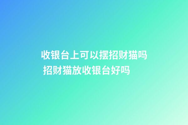 收银台上可以摆招财猫吗 招财猫放收银台好吗